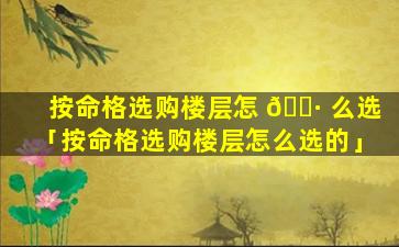按命格选购楼层怎 🕷 么选「按命格选购楼层怎么选的」